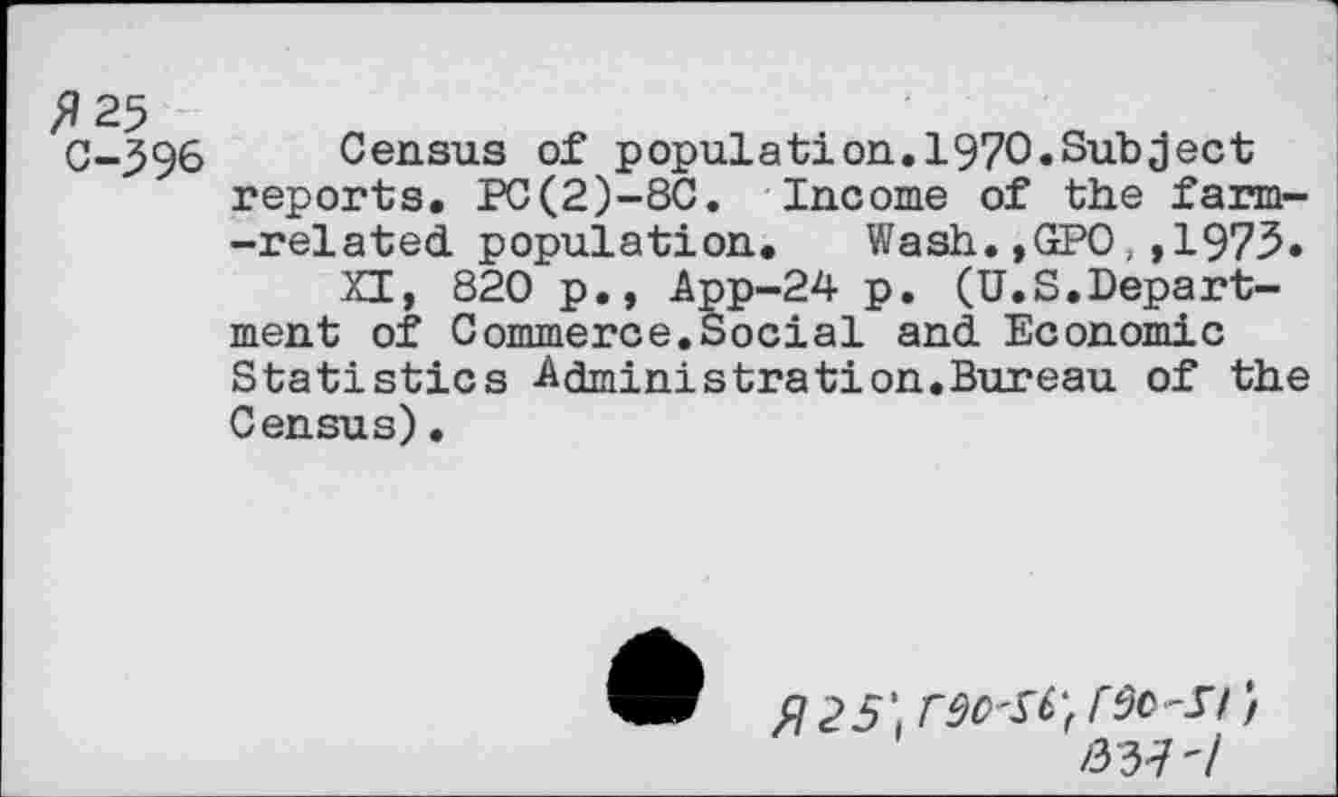 ﻿^25 C-396
Census of population.1970.Subject reports. PC(2)-8C. Income of the farm--related population.	Wash.,GPO,,1973.
XI, 820 p., App-24 p. (U.S.Department of Commerce.Social and Economic Statistics Administration.Bureau of the Census)•
/337'/